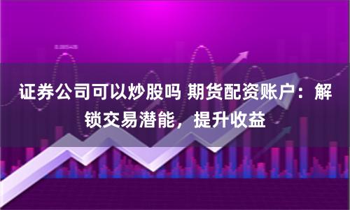证券公司可以炒股吗 期货配资账户：解锁交易潜能，提升收益