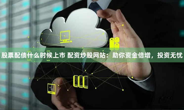 股票配债什么时候上市 配资炒股网站：助你资金倍增，投资无忧