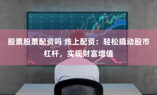 股票股票配资吗 线上配资：轻松撬动股市杠杆，实现财富增值